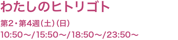 わたしのヒトリゴト　第2・第4週（土）（日） 10:50〜/15:50/〜/18:50〜/23:50〜