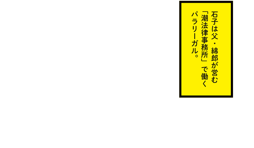   石子は父・綿郎が営む「潮法律事務所」で働くパラリーガル。
