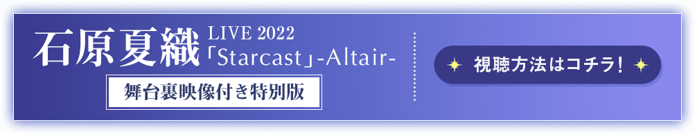 石原夏織 LIVE 2022「Starcast」-Altair- 舞台裏映像付き特別版 視聴方法はコチラ！