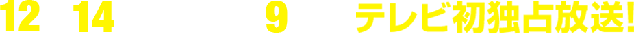 12月14日(土)午後9時～テレビ初独占放送！