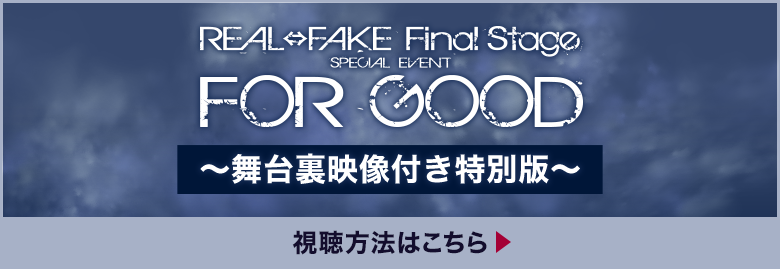 REAL⇔FAKE Final Stage SPECIAL EVENT FOR GOOD ～舞台裏映像付き特別版～ 視聴方法はこちら